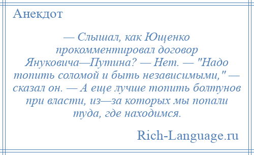 
    — Слышал, как Ющенко прокомментировал договор Януковича—Путина? — Нет. — Надо топить соломой и быть независимыми, — сказал он. — А еще лучше топить болтунов при власти, из—за которых мы попали туда, где находимся.