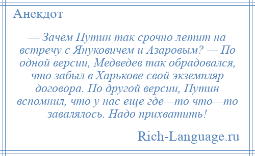 
    — Зачем Путин так срочно летит на встречу с Януковичем и Азаровым? — По одной версии, Медведев так обрадовался, что забыл в Харькове свой экземпляр договора. По другой версии, Путин вспомнил, что у нас еще где—то что—то завалялось. Надо прихватить!