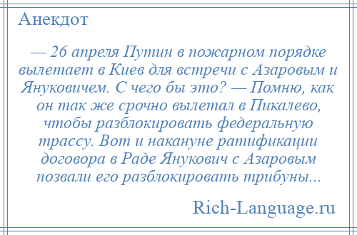
    — 26 апреля Путин в пожарном порядке вылетает в Киев для встречи с Азаровым и Януковичем. C чего бы это? — Помню, как он так же срочно вылетал в Пикалево, чтобы разблокировать федеральную трассу. Вот и накануне ратификации договора в Раде Янукович с Азаровым позвали его разблокировать трибуны...