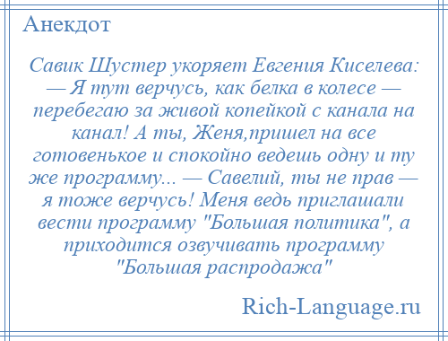 
    Савик Шустер укоряет Евгения Киселева: — Я тут верчусь, как белка в колесе — перебегаю за живой копейкой с канала на канал! А ты, Женя,пришел на все готовенькое и спокойно ведешь одну и ту же программу... — Савелий, ты не прав — я тоже верчусь! Меня ведь приглашали вести программу Большая политика , а приходится озвучивать программу Большая распродажа 