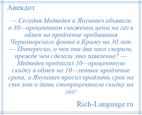 
    — Сегодня Медведев и Янукович объявили о 30—процентном снижении цены на газ в обмен на продление пребывания Черноморского флота в Крыму на 30 лет. — Интересно, о чем они два часа спорили, прежде чем сделали это заявление? — Медведев предлагал 10—процентную скидку в обмен на 10—летнее продление срока, а Янукович просил продлить срок на сто лет и дать стопроцентную скидку на газ!