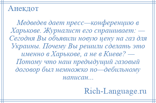 
    Медведев дает пресс—конференцию в Харькове. Журналист его спрашивает: — Сегодня Вы объявили новую цену на газ для Украины. Почему Вы решили сделать это именно в Харькове, а не в Киеве? — Потому что наш предыдущий газовый договор был немножко по—дебильному написан...