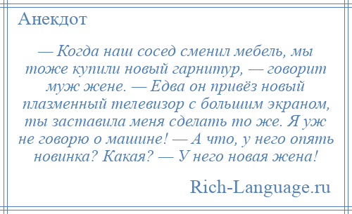 
    — Когда наш сосед сменил мебель, мы тоже купили новый гарнитур, — говорит муж жене. — Едва он привёз новый плазменный телевизор с большим экраном, ты заставила меня сделать то же. Я уж не говорю о машине! — А что, у него опять новинка? Какая? — У него новая жена!