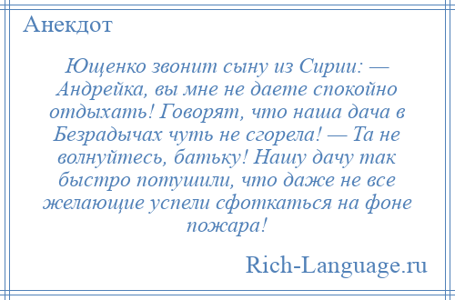 
    Ющенко звонит сыну из Сирии: — Андрейка, вы мне не даете спокойно отдыхать! Говорят, что наша дача в Безрадычах чуть не сгорела! — Та не волнуйтесь, батьку! Нашу дачу так быстро потушили, что даже не все желающие успели сфоткаться на фоне пожара!