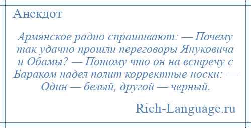 
    Армянское радио спрашивают: — Почему так удачно прошли переговоры Януковича и Обамы? — Потому что он на встречу с Бараком надел полит корректные носки: — Один — белый, другой — черный.