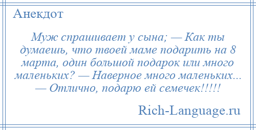 
    Муж спрашивает у сына; — Как ты думаешь, что твоей маме подарить на 8 марта, один большой подарок или много маленьких? — Наверное много маленьких... — Отлично, подарю ей семечек!!!!!