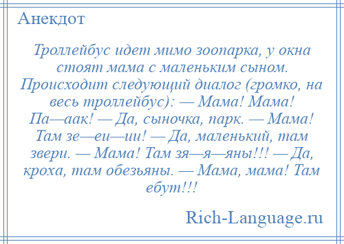 
    Троллейбус идет мимо зоопарка, у окна стоят мама с маленьким сыном. Происходит следующий диалог (громко, на весь троллейбус): — Мама! Мама! Па—аак! — Да, сыночка, парк. — Мама! Там зе—еи—ии! — Да, маленький, там звери. — Мама! Там зя—я—яны!!! — Да, кроха, там обезьяны. — Мама, мама! Там ебут!!!