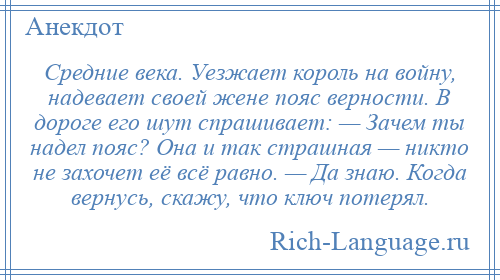 
    Средние века. Уезжает король на войну, надевает своей жене пояс верности. В дороге его шут спрашивает: — Зачем ты надел пояс? Она и так страшная — никто не захочет её всё равно. — Да знаю. Когда вернусь, скажу, что ключ потерял.