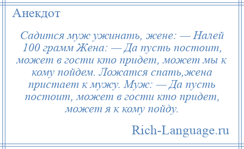 
    Садится муж ужинать, жене: — Налей 100 грамм Жена: — Да пусть постоит, может в гости кто придет, может мы к кому пойдем. Ложатся спать,жена пристает к мужу. Муж: — Да пусть постоит, может в гости кто придет, может я к кому пойду.