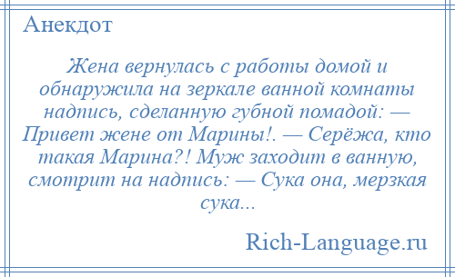 
    Жена вернулась с работы домой и обнаружила на зеркале ванной комнаты надпись, сделанную губной помадой: — Привет жене от Марины!. — Серёжа, кто такая Марина?! Муж заходит в ванную, смотрит на надпись: — Сука она, мерзкая сука...