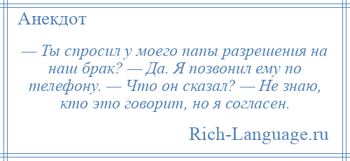 
    — Ты спросил у моего папы разрешения на наш брак? — Да. Я позвонил ему по телефону. — Что он сказал? — Не знаю, кто это говорит, но я согласен.