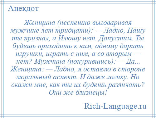 
    Женщина (неспешно выговаривая мужчине лет тридцати): — Ладно, Пашу ты признал, а Илюшу нет. Допустим. Ты будешь приходить к ним, одному дарить игрушки, играть с ним, а со вторым — нет? Мужчина (понурившись): — Да... Женщина: — Ладно, я оставлю в стороне моральный аспект. И даже логику. Но скажи мне, как ты их будешь различать? Они же близнецы!