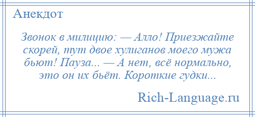 
    Звонок в милицию: — Алло! Приезжайте скорей, тут двое хулиганов моего мужа бьют! Пауза... — А нет, всё нормально, это он их бьёт. Короткие гудки...