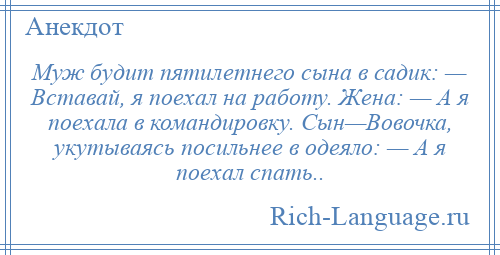 
    Муж будит пятилетнего сына в садик: — Вставай, я поехал на работу. Жена: — А я поехала в командировку. Сын—Вовочка, укутываясь посильнее в одеяло: — А я поехал спать..