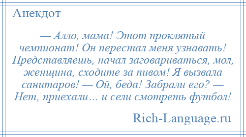 
    — Алло, мама! Этот проклятый чемпионат! Он перестал меня узнавать! Представляешь, начал заговариваться, мол, женщина, сходите за пивом! Я вызвала санитаров! — Ой, беда! Забрали его? — Нет, приехали… и сели смотреть футбол!