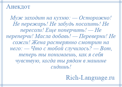 
    Муж заходит на кухню: — Осторожно! Не пережарь! Не забудь посолить! Не пересоли! Еще поперчить! — Не переперчи! Масла добавь! — Переверни! Не сожги! Жена растерянно смотрит на него: — Что с тобой случилось? — Вот, теперь ты понимаешь, как я себя чувствую, когда ты рядом в машине сидишь!