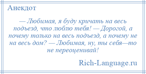 
    — Любимая, я буду кричать на весь подъезд, что люблю тебя! — Дорогой, а почему только на весь подъезд, а почему не на весь дом? — Любимая, ну, ты себя—то не переоценивай!