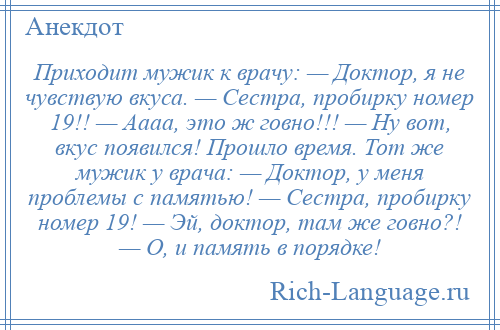 
    Приходит мужик к врачу: — Доктор, я не чувствую вкуса. — Сестра, пробирку номер 19!! — Аааа, это ж говно!!! — Ну вот, вкус появился! Прошло время. Тот же мужик у врача: — Доктор, у меня проблемы с памятью! — Сестра, пробирку номер 19! — Эй, доктор, там же говно?! — О, и память в порядке!