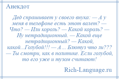 
    Дед спрашивает у своего внука: — А у меня в телефоне есть этот валет? — Что? — Или король? — Какой король? — Ну нетрадиционный. — Какой еще нетрадиционный? — Какой, какой...Голубой!!! — А… Блютуз что ли??? — Ты смотри, как в политике. Если голубой, то его уже и тузом считают!