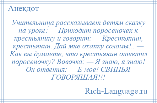 
    Учительница рассказывает детям сказку на уроке: — Приходит поросеночек к крестьянину и говорит: — Крестьянин, крестьянин. Дай мне охапку соломы!.. — Как вы думаете, что крестьянин ответил поросеночку? Вовочка: — Я знаю, я знаю! Он ответил: — Е мое! СВИНЬЯ ГОВОРЯЩАЯ!!!