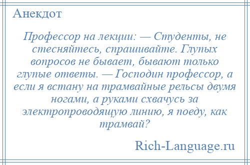 
    Профессор на лекции: — Студенты, не стесняйтесь, спрашивайте. Глупых вопросов не бывает, бывают только глупые ответы. — Господин профессор, а если я встану на трамвайные рельсы двумя ногами, а руками схвачусь за электропроводящую линию, я поеду, как трамвай?