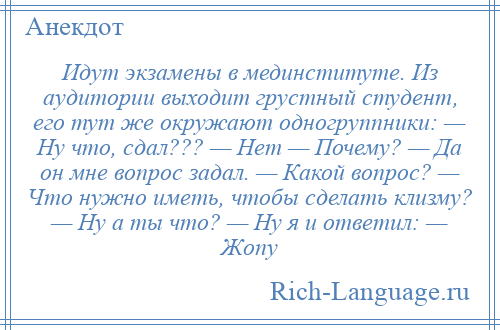 
    Идут экзамены в мединституте. Из аудитории выходит грустный студент, его тут же окружают одногруппники: — Ну что, сдал??? — Нет — Почему? — Да он мне вопрос задал. — Какой вопрос? — Что нужно иметь, чтобы сделать клизму? — Ну а ты что? — Ну я и ответил: — Жопу