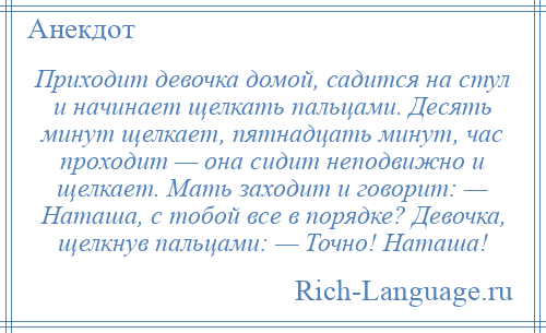 
    Приходит девочка домой, садится на стул и начинает щелкать пальцами. Десять минут щелкает, пятнадцать минут, час проходит — она сидит неподвижно и щелкает. Мать заходит и говорит: — Наташа, с тобой все в порядке? Девочка, щелкнув пальцами: — Точно! Наташа!