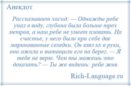 
    Рассказывает хасид: — Однажды ребе упал в воду, глубина была больше трех метров, а наш ребе не умеет плавать. На счастье, у него были при себе две маринованные селедки. Он взял их в руки, они ожили и вытащили его на берег. — Я тебе не верю. Чем ты можешь это доказать? — Ты же видишь: ребе жив.