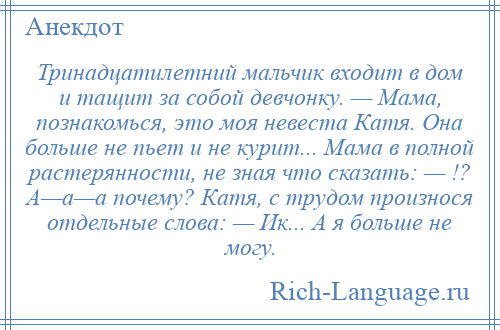 
    Тринадцатилетний мальчик входит в дом и тащит за собой девчонку. — Мама, познакомься, это моя невеста Катя. Она больше не пьет и не куpит... Мама в полной растерянности, не зная что сказать: — !? А—а—а почему? Катя, с тpудом произнося отдельные слова: — Ик... А я больше не могу.