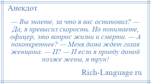 
    — Вы знaете, зa что я вас остановил? — Дa, я превысил скорость. Но понимаете, офицер, это вопрос жизни и смерти. — А поконкретнее? — Меня дома ждет голaя женщина. — И? — И если я приеду домой позже жены, я труп!