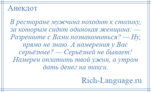 
    В ресторане мужчина походит к столику, за которым сидит одинокая женщина: — Разрешите с Вами познакомиться? — Ну, прямо не знаю. А намерения у Вас серьёзные? — Серьёзней не бывает! Намерен оплатить твой ужин, а утром дать денег на такси.