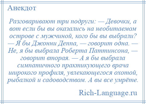 
    Разговаривают три подруги: — Девочки, а вот если бы вы оказались на необитаемом острове с мужчиной, кого бы вы выбрали? — Я бы Джонни Деппа, — говорит одна. — Не, я бы выбрала Роберта Паттинсона, — говорит вторая. — А я бы выбрала симпатичного практикующего врача широкого профиля, увлекающегося охотой, рыбалкой и садоводством. А вы все умрёте.