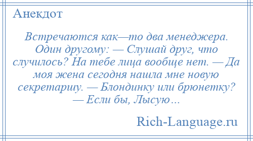 
    Встречаются как—то два менеджера. Один другому: — Слушай друг, что случилось? На тебе лица вообще нет. — Да моя жена сегодня нашла мне новую секретаршу. — Блондинку или брюнетку? — Если бы, Лысую…