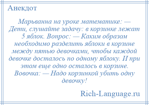 
    Марьванна на уроке математике: — Дети, слушайте задачу: в корзинке лежат 5 яблок. Вопрос: — Каким образом необходимо разделить яблоки в корзине между пятью девочками, чтобы каждой девочке досталось по одному яблоку. И при этом еще одно осталось в корзине. Вовочка: — Надо корзинкой убить одну девочку!