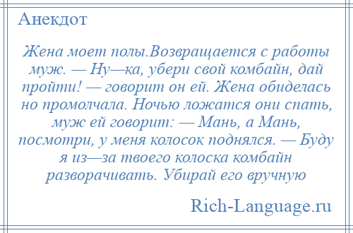 
    Жена моет полы.Возвращается с работы муж. — Ну—ка, убери свой комбайн, дай пройти! — говорит он ей. Жена обиделась но промолчала. Ночью ложатся они спать, муж ей говорит: — Мань, а Мань, посмотри, у меня колосок поднялся. — Буду я из—за твоего колоска комбайн разворачивать. Убирай его вручную