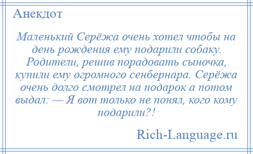 
    Маленький Серёжа очень хотел чтобы на день рождения ему подарили собаку. Родители, решив порадовать сыночка, купили ему огромного сенбернара. Серёжа очень долго смотрел на подарок а потом выдал: — Я вот только не понял, кого кому подарили?!