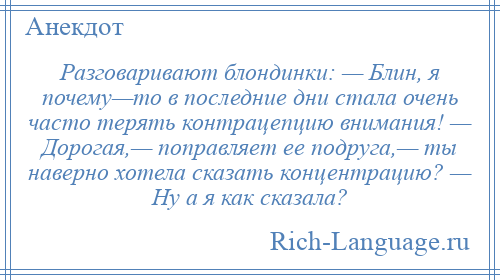 
    Разговаривают блондинки: — Блин, я почему—то в последние дни стала очень часто терять контрацепцию внимания! — Дорогая,— поправляет ее подруга,— ты наверно хотела сказать концентрацию? — Ну а я как сказала?