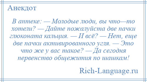 
    В аптеке: — Молодые люди, вы что—то хотели? — Дайте пожалуйста две пачки глюконата кальция. — И всё? — Нет, еще две пачки активированного угля. — Это что же у вас такое? — Да сегодня первенство общежития по шашкам!