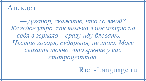 
    — Доктор, скажите, что со мной? Каждое утро, как только я посмотрю на себя в зеркало – сразу иду блевать. — Честно говоря, сударыня, не знаю. Могу сказать точно, что зрение у вас стопроцентное.