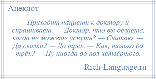 
    Приходит пациент к доктору и спрашивает: — Доктор, что вы делаете, когда не можете уснуть? — Считаю. — До сколки? — До трёх. — Как, только до трёх? — Ну иногда до пол четвёртого.