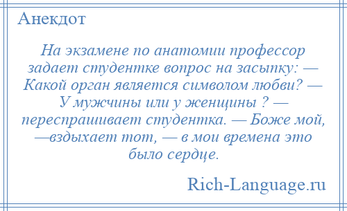 
    На экзамене по анатомии профессор задает студентке вопрос на засыпку: — Какой орган является символом любви? — У мужчины или у женщины ? — переспрашивает студентка. — Боже мой, —вздыхает тот, — в мои времена это было сердце.