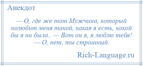 
    — О, где же тот Мужчина, который полюбит меня такой, какая я есть, какой бы я ни была.. — Вот он я, я люблю тебя! — О, нет, ты страшный.