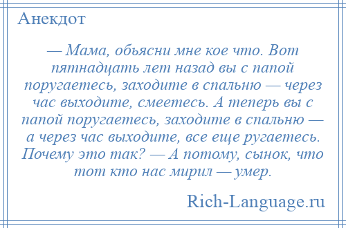 
    — Мама, обьясни мне кое что. Вот пятнадцать лет назад вы с папой поругаетесь, заходите в спальню — через час выходите, смеетесь. А теперь вы с папой поругаетесь, заходите в спальню — а через час выходите, все еще ругаетесь. Почему это так? — А потому, сынок, что тот кто нас мирил — умер.