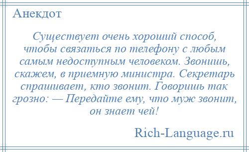 
    Существует очень хороший способ, чтобы связаться по телефону с любым самым недоступным человеком. Звонишь, скажем, в приемную министра. Секретарь спрашивает, кто звонит. Говоришь так грозно: — Передайте ему, что муж звонит, он знает чей!