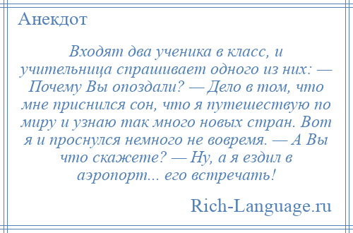
    Входят два ученика в класс, и учительница спрашивает одного из них: — Почему Вы опоздали? — Дело в том, что мне приснился сон, что я путешествую по миру и узнаю так много новых стран. Вот я и проснулся немного не вовремя. — А Вы что скажете? — Ну, а я ездил в аэропорт... его встречать!