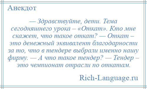 
    — Здравствуйте, дети. Тема сегодняшнего урока – «Откат». Кто мне скажет, что такое откат? — Откат – это денежный эквивалент благодарности за то, что в тендере выбрали именно нашу фирму. — А что такое тендер? — Тендер – это чемпионат отрасли по откатам.