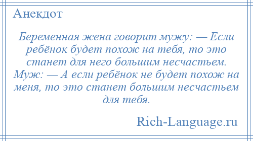 
    Беременная жена говорит мужу: — Если ребёнок будет похож на тебя, то это станет для него большим несчастьем. Муж: — А если ребёнок не будет похож на меня, то это станет большим несчастьем для тебя.