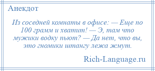 
    Из соседней комнаты в офисе: — Еще по 100 грамм и хватит! — Э, там что мужики водку пьют? — Да нет, что вы, это гномики штангу лежа жмут.
