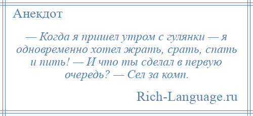 
    — Когда я пришел утром с гулянки — я одновременно хотел жрать, срать, спать и пить! — И что ты сделал в первую очередь? — Сел за комп.
