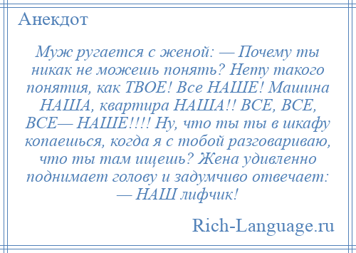 
    Муж ругается с женой: — Почему ты никак не можешь понять? Нету такого понятия, как ТВОЕ! Все НАШЕ! Машина НАША, квартира НАША!! ВСЕ, ВСЕ, ВСЕ— НАШЕ!!!! Ну, что ты ты в шкафу копаешься, когда я с тобой разговариваю, что ты там ищешь? Жена удивленно поднимает голову и задумчиво отвечает: — НАШ лифчик!